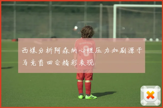 西媒分析阿森纳心理压力加剧源于马竞首回合精彩表现