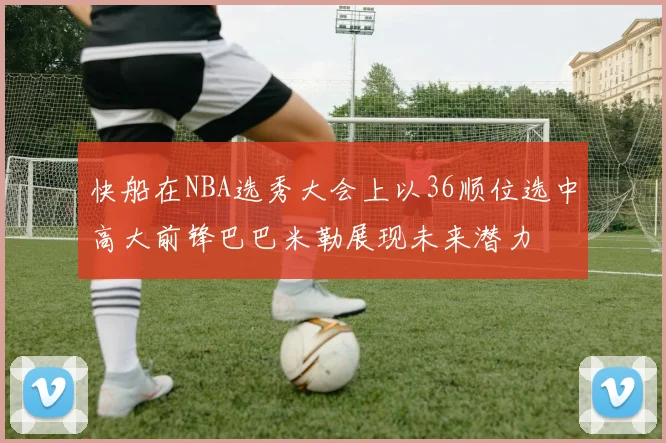 快船在NBA选秀大会上以36顺位选中高大前锋巴巴米勒展现未来潜力