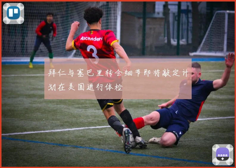 拜仁与塞巴里转会细节即将敲定计划在美国进行体检