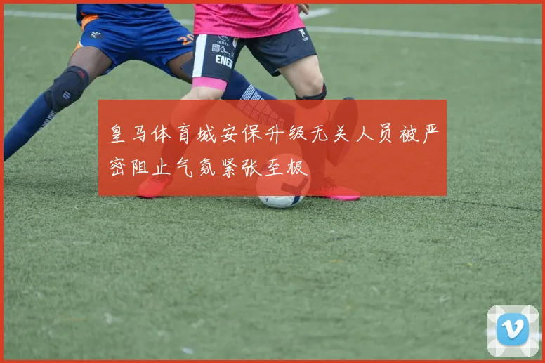 皇马体育城安保升级无关人员被严密阻止气氛紧张至极