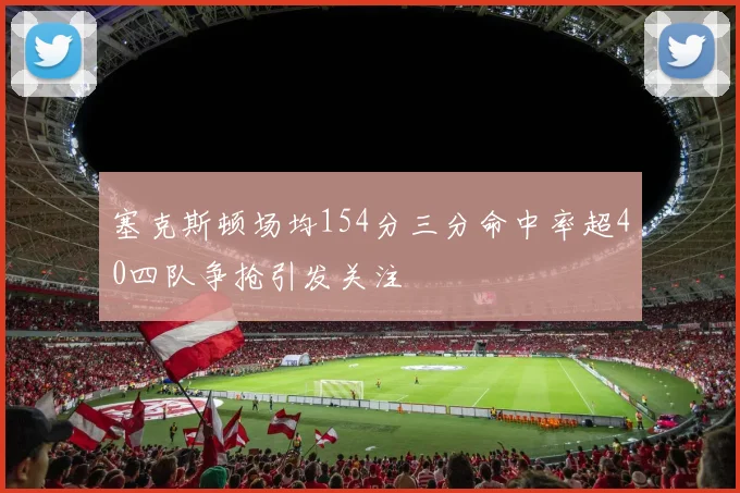 塞克斯顿场均154分三分命中率超40四队争抢引发关注