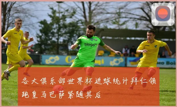各大俱乐部世界杯进球统计拜仁领跑皇马巴萨紧随其后
