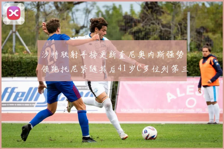 沙特联射手榜更新奎尼奥内斯强势领跑托尼紧随其后41岁C罗位列第三