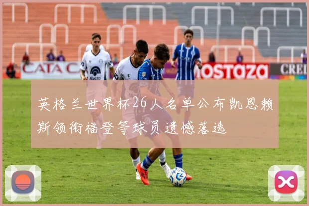 英格兰世界杯26人名单公布凯恩赖斯领衔福登等球员遗憾落选