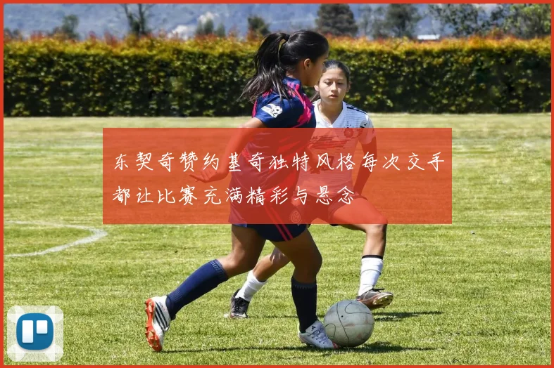 东契奇赞约基奇独特风格每次交手都让比赛充满精彩与悬念