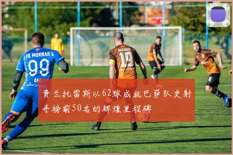 费兰托雷斯以62球成就巴萨队史射手榜前50名的辉煌里程碑