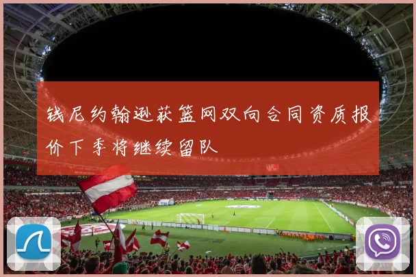 钱尼约翰逊获篮网双向合同资质报价下季将继续留队
