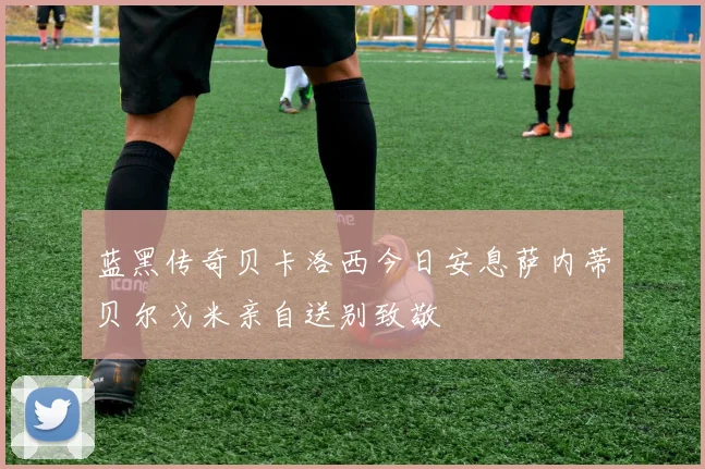 蓝黑传奇贝卡洛西今日安息萨内蒂贝尔戈米亲自送别致敬