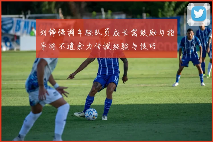 刘铮强调年轻队员成长需鼓励与指导将不遗余力传授经验与技巧