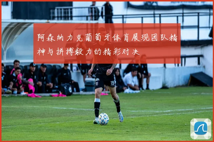 阿森纳力克葡萄牙体育展现团队精神与拼搏毅力的精彩对决