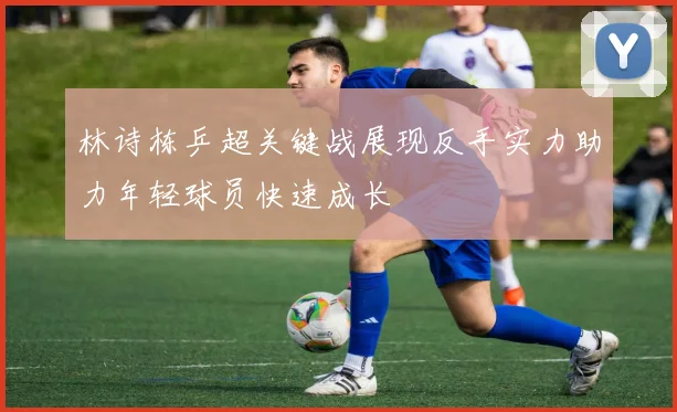 林诗栋乒超关键战展现反手实力助力年轻球员快速成长