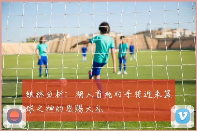 铁林分析：湖人首轮对手将迎来篮球之神的恩赐大礼
