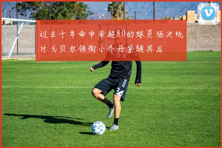 过去十年命中率超80的球员场次统计戈贝尔领衔小乔丹紧随其后