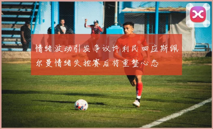 情绪波动引发争议许利民回应斯佩尔曼情绪失控赛后将重整心态