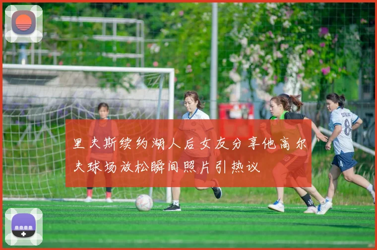 里夫斯续约湖人后女友分享他高尔夫球场放松瞬间照片引热议