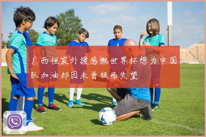 广西恒宸外援感慨世界杯想为中国队加油却因未晋级而失望