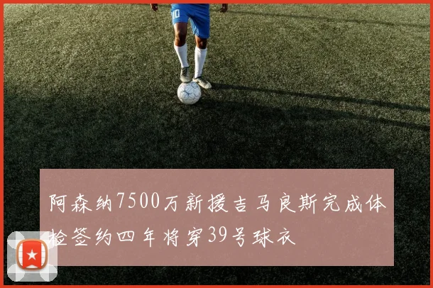 阿森纳7500万新援吉马良斯完成体检签约四年将穿39号球衣