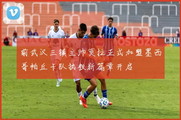 前武汉三镇主帅莫拉正式加盟墨西哥帕丘卡队执教新篇章开启
