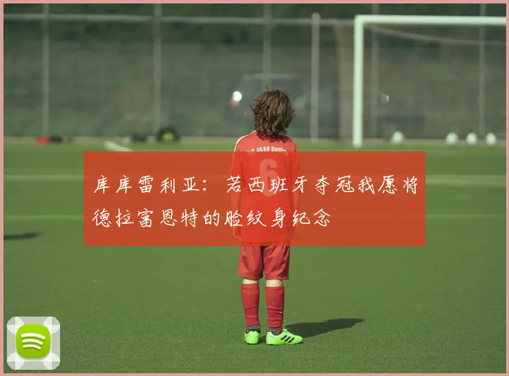库库雷利亚：若西班牙夺冠我愿将德拉富恩特的脸纹身纪念