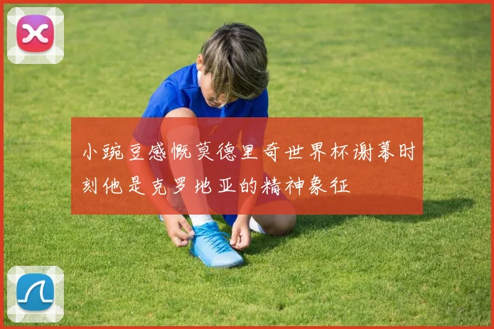 小豌豆感慨莫德里奇世界杯谢幕时刻他是克罗地亚的精神象征