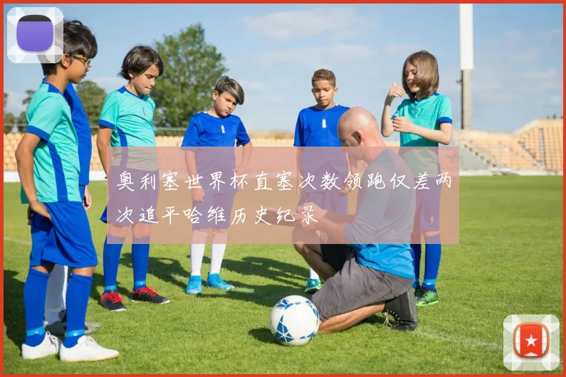 奥利塞世界杯直塞次数领跑仅差两次追平哈维历史纪录