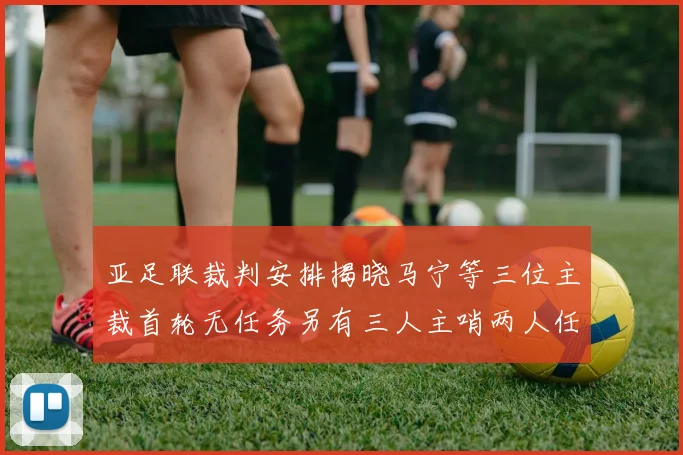 亚足联裁判安排揭晓马宁等三位主裁首轮无任务另有三人主哨两人任四官
