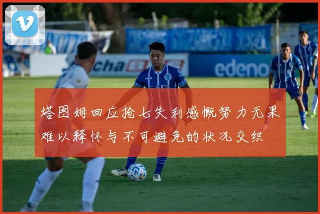 塔图姆回应抢七失利感慨努力无果难以释怀与不可避免的状况交织
