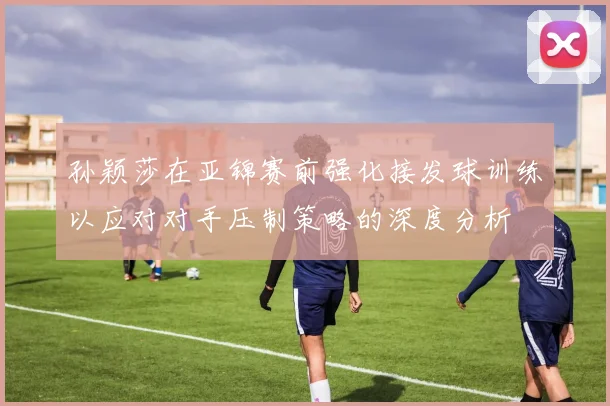 孙颖莎在亚锦赛前强化接发球训练以应对对手压制策略的深度分析