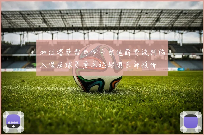 加拉塔萨雷与伊卡尔迪薪资谈判陷入僵局球员要求远超俱乐部报价