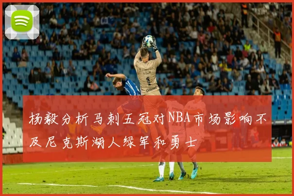 杨毅分析马刺五冠对NBA市场影响不及尼克斯湖人绿军和勇士